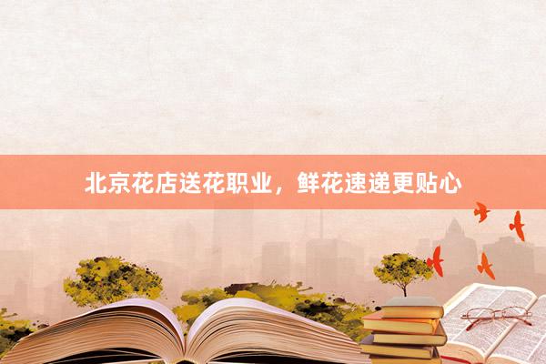 北京花店送花职业，鲜花速递更贴心